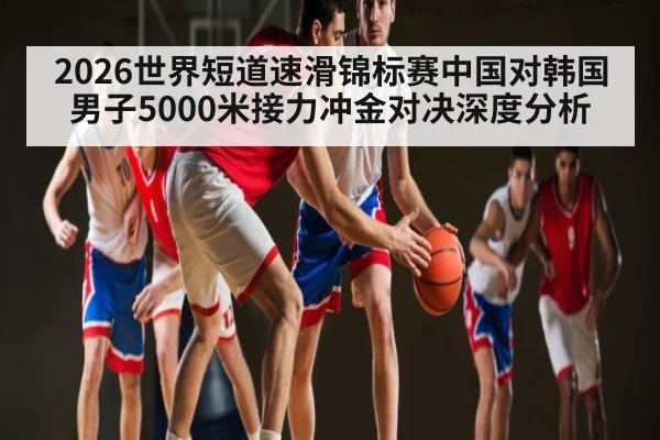 2026世界短道速滑锦标赛中国对韩国男子5000米接力冲金对决深度分析