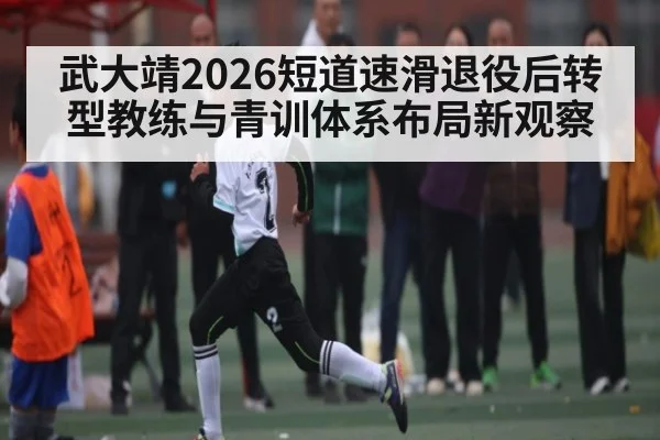 武大靖2026短道速滑退役后转型教练与青训体系布局新观察