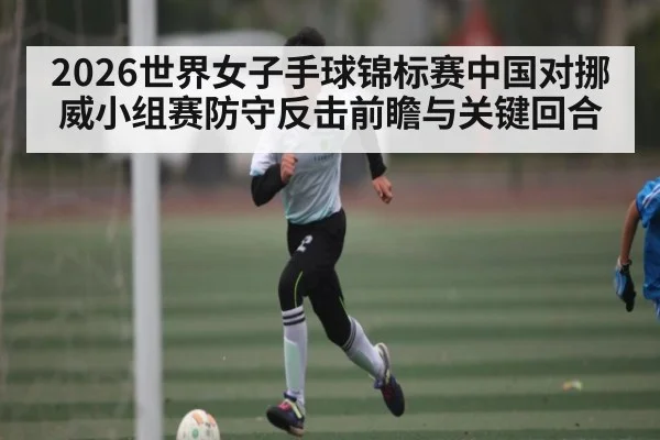 2026世界女子手球锦标赛中国对挪威小组赛防守反击前瞻与关键回合
