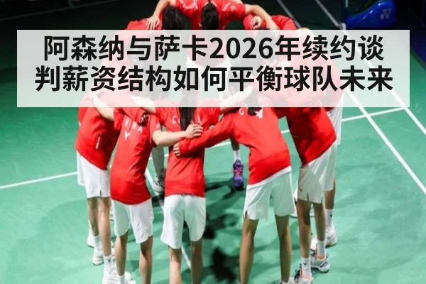 阿森纳与萨卡2026年续约谈判薪资结构如何平衡球队未来